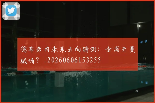 德布劳内未来去向猜测:会离开曼城吗?_20260606153255