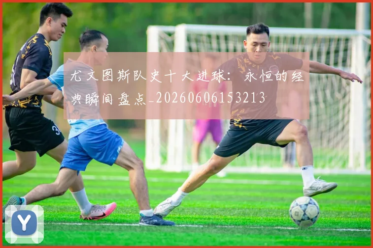 尤文图斯队史十大进球：永恒的经典瞬间盘点_20260606153213