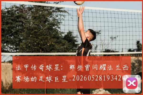 法甲传奇球星：那些曾闪耀法兰西赛场的足球巨星_20260528193420