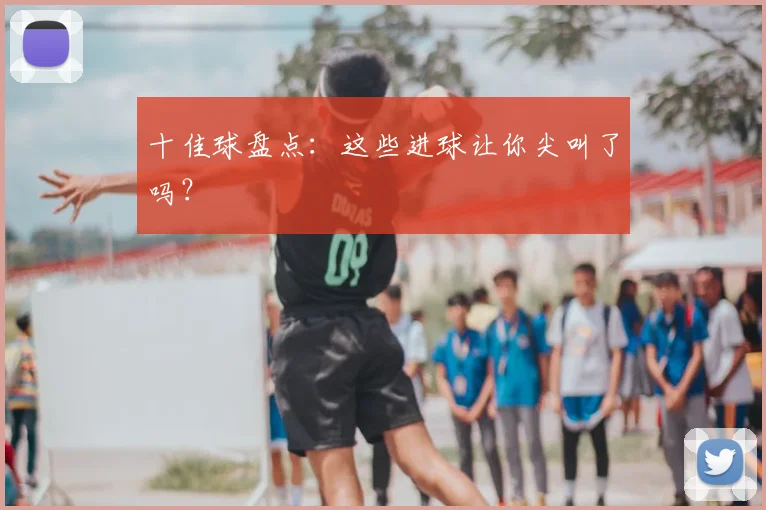 十佳球盘点:这些进球让你尖叫了吗?