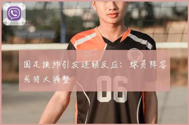 国足换帅引发连锁反应:球员阵容或将大调整