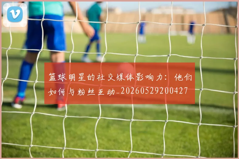 篮球明星的社交媒体影响力:他们如何与粉丝互动_20260529200427
