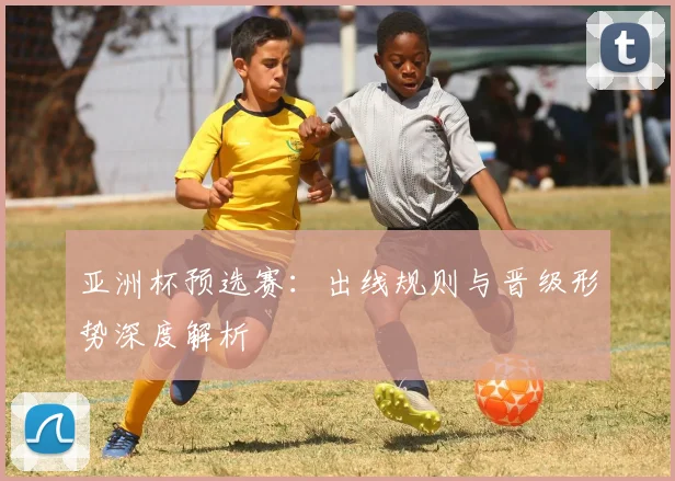 亚洲杯预选赛:出线规则与晋级形势深度解析