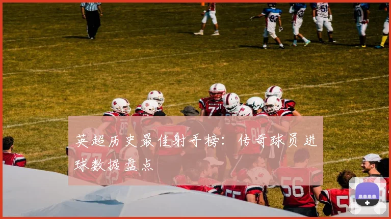 英超历史最佳射手榜：传奇球员进球数据盘点