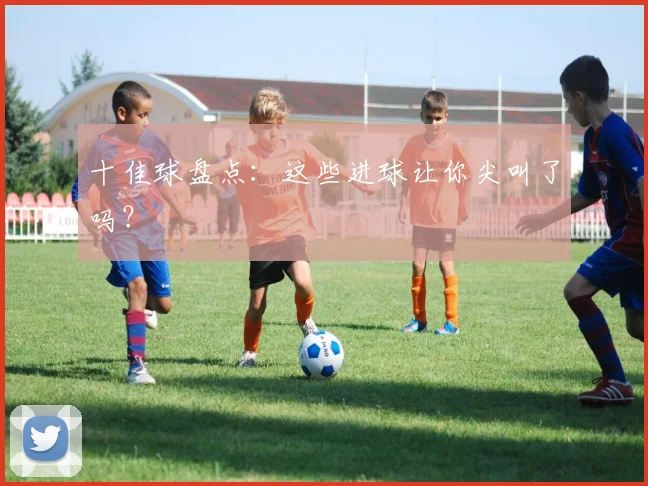 十佳球盘点:这些进球让你尖叫了吗?